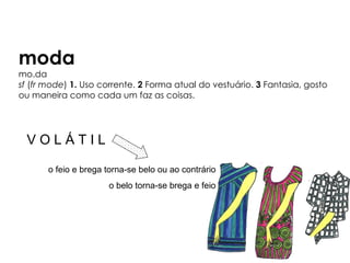 moda
mo.da
sf (fr mode) 1. Uso corrente. 2 Forma atual do vestuário. 3 Fantasia, gosto
ou maneira como cada um faz as coisas.




  VOLÁTIL

       o feio e brega torna-se belo ou ao contrário
                      o belo torna-se brega e feio
 