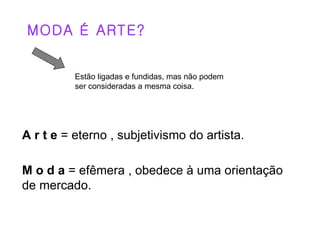 MODA É ARTE?


          Estão ligadas e fundidas, mas não podem
          ser consideradas a mesma coisa.




A r t e = eterno , subjetivismo do artista.

M o d a = efêmera , obedece à uma orientação
de mercado.
 
