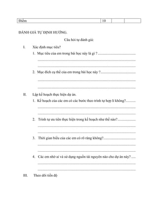 Điểm 10 
ĐÁNH GIÁ TỰ ĐỊNH HƯỚNG. 
Câu hỏi tự đánh giá: 
I. Xác định mục tiêu? 
1. Mục tiêu của em trong bài học này là gì ? .......................................... 
............................................................................................................. 
............................................................................................................. 
2. Mục đích cụ thể của em trong bài học này ? ....................................... 
............................................................................................................. 
............................................................................................................. 
II. Lập kế hoạch thực hiện dự án. 
1. Kế hoạch của các em có các bước theo trình tự hợp lí không? ........... 
............................................................................................................. 
............................................................................................................. 
2. Trình tự ưu tiên thực hiện trong kế hoạch như thế nào? .................... 
............................................................................................................. 
............................................................................................................. 
3. Thời gian biểu của các em có rõ ràng không?.................................... 
............................................................................................................. 
............................................................................................................. 
4. Các em nhờ ai và sử dụng nguồn tài nguyên nào cho dự án này? ..... 
............................................................................................................. 
............................................................................................................. 
III. Theo dõi tiến độ 
 
