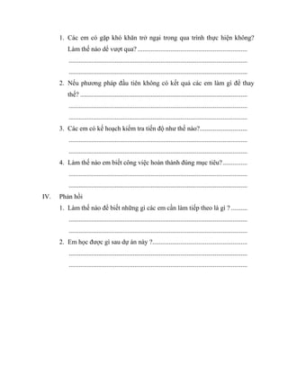 1. Các em có gặp khó khăn trở ngại trong qua trình thực hiện không? 
Làm thế nào dể vượt qua? ................................................................... 
............................................................................................................. 
............................................................................................................. 
2. Nếu phương pháp đầu tiên không có kết quả các em làm gì để thay 
thế? ...................................................................................................... 
............................................................................................................. 
............................................................................................................. 
3. Các em có kế hoạch kiểm tra tiến độ như thế nào? ............................. 
............................................................................................................. 
............................................................................................................. 
4. Làm thế nào em biết công việc hoàn thành đúng mục tiêu? ............... 
............................................................................................................. 
............................................................................................................. 
IV. Phản hồi 
1. Làm thế nào để biết những gì các em cần làm tiếp theo là gì ? .......... 
............................................................................................................. 
............................................................................................................. 
2. Em học được gì sau dự án này ?.......................................................... 
............................................................................................................. 
............................................................................................................. 
