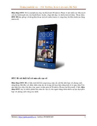 Giahuymobile.vn – 254 Xã Đàn, Kim Liên mới, Hà Nội
Điện thoại HTC 8S là smartphone chạy hệ điều hành Windown Phone 8 mới nhất của Microsoft
với cấu hình mạnh mẽ, âm thanh Beats Audio, chụp ảnh đẹp, và nhiều tiện ích khác. Thoạt nhìn,
HTC 8S khá giống với dòng điện thoại mới nổi nokia lumia vì cùng chạy hệ điều hành của hãng
microsoft.

HTC 8S với thiết kế với màu sắc rực rỡ
Điện thoại HTC 8S sở hữu một thiết kế sang trọng, màu sắc nổi bật phù hợp với phong cách
năng động. Bắt đầu với điểm nhấn màu sắc trẻ trung, kết hợp kiểu dáng tinh tế và giao diện Tile
cập nhật trực tiếp, độc đáo, trực quan và đơn giản từ Windows Phone của Microsoft. Chiếc điện
thoại HTC này có nhiều phiên bản màu sắc rực rỡ, cho người dùng thêm nhiều sự lựa chọn phù
hợp với phong cách riêng của mình.

Website: http://giahuymobile.vn – hotline: 0904696569

1

 