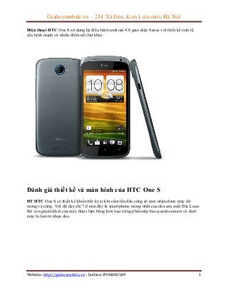 Giahuymobile.vn – 254 Xã Đàn, Kim Liên mới, Hà Nội
Điện thoại HTC One S sử dụng hệ điều hành android 4.0 giao diện Sense với thiết kế tinh tế,
cấu hình mạnh và nhiều điểm nổi bật khác.

Đánh giá thiết kế và màn hình của HTC One S
ĐT HTC One S có thiết kế khiến bất kỳ ai khi cầm lần đầu cũng sẽ cảm nhận được máy rất
mỏng và cứng. Với độ dày chỉ 7,8 mm đây là smartphone mỏng nhất của nhà sản xuất Đài Loan.
Bộ vỏ nguyên khối của máy được làm bằng kim loại riêng phần nắp bao quanh camera và đuôi
máy là làm từ nhựa dẻo.

Website: http://giahuymobile.vn – hotline: 0904696569

1

 