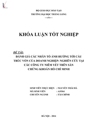 BỘ GIÁO DỤC ĐÀO TẠO
TRƢỜNG ĐẠI HỌC THĂNG LONG
---o0o---
KHÓA LUẬN TỐT NGHIỆP
ĐỀ TÀI:
ĐÁNH GIÁ CÁC NHÂN TỐ ẢNH HƢỞNG TỚI CẤU
TRÚC VỐN CỦA DOANH NGHIỆP: NGHIÊN CỨU TẠI
CÁC CÔNG TY NIÊM YẾT TRÊN SÀN
CHỨNG KHOÁN HỒ CHÍ MINH
SINH VIÊN THỰC HIỆN : NGUYỄN THÁI HÀ
MÃ SINH VIÊN : A19361
CHUYÊN NGÀNH : TÀI CHÍNH
HÀ NỘI – 2014
 