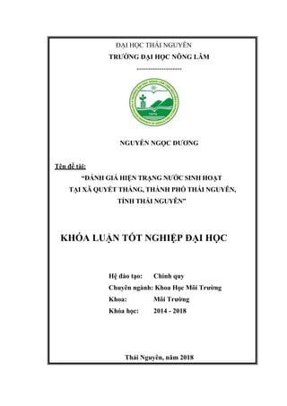 ĐẠI HỌC THÁI NGUYÊN
TRƯỜNG ĐẠI HỌC NÔNG LÂM
--------------------
NGUYỄN NGỌC DƯƠNG
Tên đề tài:
“ĐÁNH GIÁ HIỆN TRẠNG NƯỚC SINH HOẠT
TẠI XÃ QUYẾT THẮNG, THÀNH PHỐ THÁI NGUYÊN,
TỈNH THÁI NGUYÊN”
KHÓA LUẬN TỐT NGHIỆP ĐẠI HỌC
Hệ đào tạo: Chính quy
Chuyên ngành: Khoa Học Môi Trường
Khoa: Môi Trường
Khóa học: 2014 - 2018
Thái Nguyên, năm 2018
 