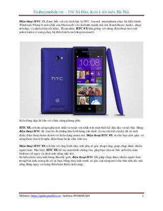 Giahuymobile.vn – 254 Xã Đàn, Kim Liên mới, Hà Nội
Điện thoại HTC 8X được biết với cái tên khác là HTC Accord, smartphone chạy hệ điều hành
Windown Phone 8 mới nhất của Microsoft với cấu hình mạnh mẽ, âm thanh Beats Audio, chụp
ảnh đẹp, và nhiều tiện ích khác. Thoạt nhìn, HTC 8X khá giống với dòng điện thoại mới nổi
nokia lumia vì cùng chạy hệ điều hành của hãng microsoft.

Kiểu dáng đẹp đi liền với chức năng phong phú.
HTC 8X sở hữu công nghệ mới nhất và tuyệt vời nhất trên một thiết kế độc đáo và nổi bật. Hãng
điện thoại HTC đã loại bỏ đi những khe hở không cần thiết và các chi tiết cầu kỳ để có một
chiếc điện thoại hoàn chỉnh với kiểu dáng mượt mà. Điện thoại HTC 8X sẽ cho bạn cảm giác vô
cùng thoải mái khi nghe điện thoại hoặc cầm trên tay.
Điện thoại HTC 8X nổi bật với ống kính máy ảnh phụ có góc chụp rộng, giúp chụp được nhiều
người hơn. Đặc biệt, HTC 8X hỗ trợ màn hình chống lóa, giúp bạn chia sẻ bức ảnh trên màn
hình rực rỡ ngay cả dưới ánh nắng mặt trời.
Sở hữu chiếc máy ảnh hàng đầu thế giới, điện thoại HTC 8X giúp chụp được nhiều người hơn
trong bức ảnh, trong đó có cả bạn, bằng máy ảnh trước có góc cực rộng mới cho bức ảnh sắc nét,
sống động ngay cả trong điều kiện thiếu ánh sáng.

Website: http://giahuymobile.vn – hotline: 0904696569

1

 