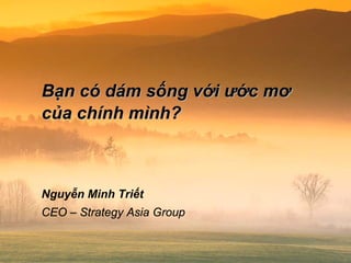 Bạn có dám sống với ước mơ
của chính mình?
Nguyễn Minh Triết
CEO – Strategy Asia Group
 