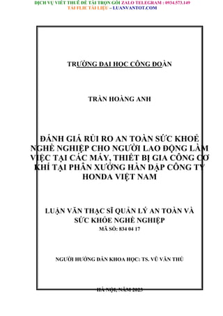 DỊCH VỤ VIẾT THUÊ ĐỀ TÀI TRỌN GÓI ZALO TELEGRAM : 0934.573.149
TẢI FLIE TÀI LIỆU – LUANVANTOT.COM
TRƯỜNG ĐẠI HỌC CÔNG ĐOÀN
TRẦN HOÀNG ANH
ĐÁNH GIÁ RỦI RO AN TOÀN SỨC KHOẺ
NGHỀ NGHIỆP CHO NGƯỜI LAO ĐỘNG LÀM
VIỆC TẠI CÁC MÁY, THIẾT BỊ GIA CÔNG CƠ
KHÍ TẠI PHÂN XƯỞNG HÀN DẬP CÔNG TY
HONDA VIỆT NAM
LUẬN VĂN THẠC SĨ QUẢN LÝ AN TOÀN VÀ
SỨC KHỎE NGHỀ NGHIỆP
MÃ SỐ: 834 04 17
NGƯỜI HƯỚNG DẪN KHOA HỌC: TS. VŨ VĂN THÚ
HÀ NỘI, NĂM 2023
 