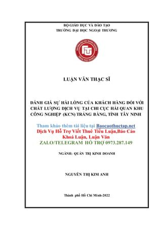 BỘ GIÁO DỤC VÀ ĐÀO TẠO
TRƯỜNG ĐẠI HỌC NGOẠI THƯƠNG
LUẬN VĂN THẠC SĨ
ĐÁNH GIÁ SỰ HÀI LÒNG CỦA KHÁCH HÀNG ĐỐI VỚI
CHẤT LƯỢNG DỊCH VỤ TẠI CHI CỤC HẢI QUAN KHU
CÔNG NGHIỆP (KCN) TRẢNG BÀNG, TỈNH TÂY NINH
Tham khảo thêm tài liệu tại Baocaothuctap.net
Dịch Vụ Hỗ Trợ Viết Thuê Tiểu Luận,Báo Cáo
Khoá Luận, Luận Văn
ZALO/TELEGRAM HỖ TRỢ 0973.287.149
NGÀNH: QUẢN TRỊ KINH DOANH
NGUYỄN THỊ KIM ANH
Thành phố Hồ Chí Minh-2022
 