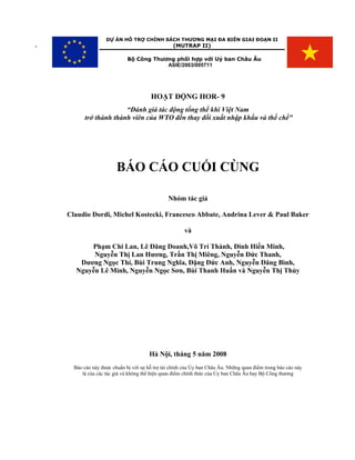 DỰ ÁN HỖ TRỢ CHÍNH SÁCH THƯƠNG MẠI ĐA BIÊN GIAI ĐOẠN II
-                                                 (MUTRAP II)

                              Bộ Công Thương phối hợp với Uỷ ban Châu Âu
                                          ASIE/2003/005711




                                        HOẠT ĐỘNG HOR- 9
                        “Đánh giá tác động tổng thể khi Việt Nam
          trở thành thành viên của WTO đến thay đổi xuất nhập khẩu và thể chể"




                         BÁO CÁO CUỐI CÙNG

                                                Nhóm tác giả

    Claudio Dordi, Michel Kostecki, Francesco Abbate, Andrina Lever & Paul Baker

                                                       và

           Phạm Chi Lan, Lê Đăng Doanh,Võ Trí Thành, Đinh Hiền Minh,
            Nguyễn Thị Lan Hương, Trần Thị Miêng, Nguyễn Đức Thanh,
        Dương Ngọc Thí, Bùi Trung Nghĩa, Đặng Đức Anh, Nguyễn Đăng Bình,
       Nguyễn Lê Minh, Nguyễn Ngọc Sơn, Bùi Thanh Huấn và Nguyễn Thị Thủy




                                        Hà Nội, tháng 5 năm 2008
      Báo cáo này được chuẩn bị với sự hỗ trợ tài chính của Ủy ban Châu Âu. Những quan điểm trong báo cáo này
         là của các tác giả và không thể hiện quan điểm chính thức của Ủy ban Châu Âu hay Bộ Công thương
 