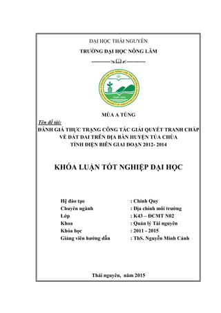 ĐẠI HỌC THÁI NGUYÊN
TRƯỜNG ĐẠI HỌC NÔNG LÂM
----------- -----------
MÙA A TÙNG
Tên đề tài:
ĐÁNH GIÁ THỰC TRẠNG CÔNG TÁC GIẢI QUYẾT TRANH CHẤP
VỀ ĐẤT ĐAI TRÊN ĐỊA BÀN HUYỆN TỦA CHÙA
TỈNH ĐIỆN BIÊN GIAI ĐOẠN 2012- 2014
KHÓA LUẬN TỐT NGHIỆP ĐẠI HỌC
Hệ đào tạo : Chính Quy
Chuyên ngành : Địa chính môi trường
Lớp : K43 – ĐCMT N02
Khoa : Quản lý Tài nguyên
Khóa học : 2011 - 2015
Giảng viên hướng dẫn : ThS. Nguyễn Minh Cảnh
Thái nguyên, năm 2015
 