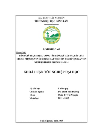 i
ĐẠI HỌC THÁI NGUYÊN
TRƯỜNG ĐẠI HỌC NÔNG LÂM
-------------------
ĐINH KHẮC VÕ
Tên đề tài:
ĐÁNH GIÁ THỰC TRẠNG CÔNG TÁC ĐĂNG KÝ ĐẤT ĐAI, CẤP GIẤY
CHỨNG NHẬN QUYỀN SỬA DỤNG ĐẤT TRÊN ĐỊA BÀN HUYỆN GIA VIỄN
NINH BÌNH GIAI ĐOẠN 2010 - 2014
KHOÁ LUẬN TỐT NGHIỆP ĐẠI HỌC
Hệ đào tạo : Chính quy
Chuyên ngành : Địa chính môi trường
Khoa : Quản Lý Tài Nguyên
Khóa học : 2011 - 2015
Thái Nguyên, năm 2015
 