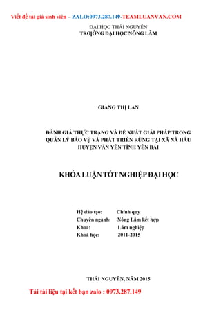 1
Viết đề tài giá sinh viên – ZALO:0973.287.149-TEAMLUANVAN.COM
Tải tài liệu tại kết bạn zalo : 0973.287.149
ĐẠI HỌC THÁI NGUYÊN
TRƢỜNG ĐẠI HỌC NÔNG LÂM
GIÀNG THỊ LAN
ĐÁNH GIÁ THỰC TRẠNG VÀ ĐỀ XUẤT GIẢI PHÁP TRONG
QUẢN LÝ BẢO VỆ VÀ PHÁT TRIỂN RỪNG TẠI XÃ NÀ HẨU
HUYỆN VĂN YÊN TỈNH YÊN BÁI
KHÓALUẬNTỐTNGHIỆPĐẠIHỌC
Hệ đào tạo: Chính quy
Chuyên ngành: Nông Lâm kết hợp
Khoa: Lâm nghiệp
Khoá học: 2011-2015
THÁI NGUYÊN, NĂM 2015
 