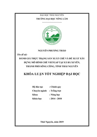 ĐẠI HỌC THÁI NGUYÊN
TRƯỜNG ĐẠI HỌC NÔNG LÂM
---------------------------------
NGUYỄN PHƯƠNG THẢO
Tên đề tài:
ĐÁNH GIÁ THỰC TRẠNG SẢN XUẤT CHÈ VÀ ĐỀ XUẤT XÂY
DỰNG MÔ HÌNH CHÈ VIETGAP TẠI XÃ BÁ XUYÊN,
THÀNH PHỐ SÔNG CÔNG, TỈNH THÁI NGUYÊN
KHÓA LUẬN TỐT NGHIỆP ĐẠI HỌC
Hệ đào tạo : Chính quy
Chuyên ngành : Trồng trọt
Khoa : Nông học
Khóa học : 2014 - 2018
Thái Nguyên, năm 2019
 