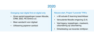 Overgang naar digital first en digital only
• Groei aantal koppelingen tussen Moodle,
CRM, SSO, PE-Online e.d.
• Meer aandacht voor digitaal
• Uitfasering papieren aanbod
2020
Nieuwe start, Project “Levende” PIN’s
• > 60 actuele E-learning beschikbaar
• Verouderde Moodle omgeving (3.4)
• Veel legacy, koppelingen, maatwerk,
uitzondering op uitzondering
• Ontwikkeling van levende richtlijnen
 