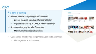 2021
À la carte e-learning
• Nieuwe Moodle omgeving (3.9 LTS versie)
• Zoveel mogelijk standaard functionaliteiten
• Ingezet als LMS i.p.v. CMS, CRM of webshop
• Abonnees toegang tot alle E-learning
• Maximum 20 accreditatiepunten
• Oude versie Moodle nog toegankelijk voor oude abonnees
• Om migraties te voorkomen
 