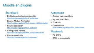 Standaard
• Profile based cohort membership
https://moodle.org/plugins/local_profilecohort
• Course Module Navigation
https://moodle.org/plugins/block_course_modulenavigation
• Course dedication
https://moodle.org/plugins/block_dedication
• Configurable reports
https://moodle.org/plugins/block_configurable_reports
• Custom certificate
https://moodle.org/plugins/mod_customcert
Maatwerk
• PE-online
• CRM synchronisatie
Aangepast
• Custom overview block
• My overview block
• Zoekbalk
• Questionaire
https://moodle.org/plugins/mod_questionnaire
Moodle en plugins
 