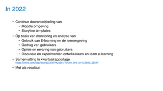 • Continue doorontwikkeling van
• Moodle omgeving
• Storyline templates
• Op basis van monitoring en analyse van
• Gebruik van E-learning en de leeromgeving
• Gedrag van gebruikers
• Opinie en ervaring van gebruikers
• Discussie en experimenten ontwikkelaars en team e-learning
• Samenvatting in kwartaalrapportage
https://miro.com/app/board/uXjVPPXzx5s=/?share_link_id=725890125894
• Met als resultaat
In 2022
 