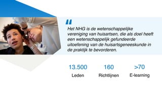 13.500
Leden
Het NHG is de wetenschappelijke
vereniging van huisartsen, die als doel heeft
een wetenschappelijk gefundeerde
uitoefening van de huisartsgeneeskunde in
de praktijk te bevorderen.
160
Richtlijnen
>70
E-learning
“
 