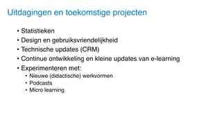 • Statistieken
• Design en gebruiksvriendelijkheid
• Technische updates (CRM)
• Continue ontwikkeling en kleine updates van e-learning
• Experimenteren met:
• Nieuwe (didactische) werkvormen
• Podcasts
• Micro learning
Uitdagingen en toekomstige projecten
 