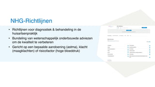 • Richtlijnen voor diagnostiek & behandeling in de
huisartsenpraktijk
• Bundeling van wetenschappelijk onderbouwde adviezen
om de kwaliteit te verbeteren
• Gericht op een bepaalde aandoening (astma), klacht
(maagklachten) of risicofactor (hoge bloeddruk)
NHG-Richtlijnen
 