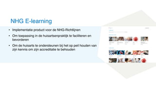 • Implementatie product voor de NHG-Richtlijnen
• Om toepassing in de huisartsenpraktijk te faciliteren en
bevorderen
• Om de huisarts te ondersteunen bij het op peil houden van
zijn kennis om zijn accreditatie te behouden
NHG E-learning
 