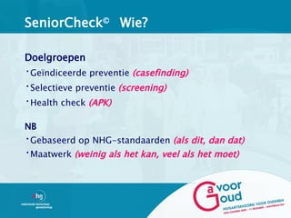 SeniorCheck© Wie?

Doelgroepen
•Geïndiceerde preventie (casefinding)
•Selectieve preventie (screening)
•Health check (APK)

NB
•Gebaseerd op NHG-standaarden (als dit, dan dat)
•Maatwerk (weinig als het kan, veel als het moet)
 