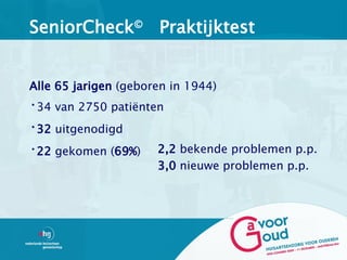 SeniorCheck© Praktijktest


Alle 65 jarigen (geboren in 1944)
•34 van 2750 patiënten
•32 uitgenodigd
•22 gekomen (69%)     2,2 bekende problemen p.p.
                      3,0 nieuwe problemen p.p.
 