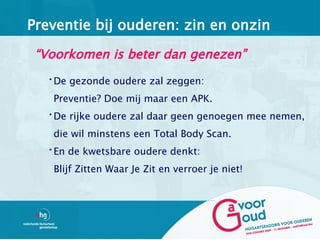 Preventie bij ouderen: zin en onzin

 “Voorkomen is beter dan genezen”
  •De gezonde oudere zal zeggen:

   Preventie? Doe mij maar een APK.
  •De rijke oudere zal daar geen genoegen mee nemen,

   die wil minstens een Total Body Scan.
  •En de kwetsbare oudere denkt:

   Blijf Zitten Waar Je Zit en verroer je niet!
 