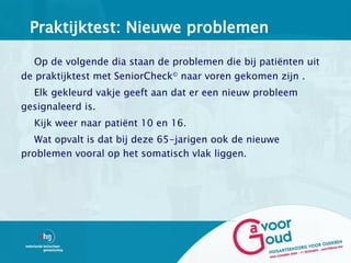 Praktijktest: Nieuwe problemen

   Op de volgende dia staan de problemen die bij patiënten uit
de praktijktest met SeniorCheck© naar voren gekomen zijn .
  Elk gekleurd vakje geeft aan dat er een nieuw probleem
gesignaleerd is.
  Kijk weer naar patiënt 10 en 16.
   Wat opvalt is dat bij deze 65-jarigen ook de nieuwe
problemen vooral op het somatisch vlak liggen.
 