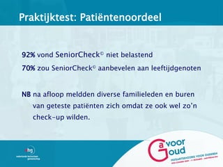 Praktijktest: Patiëntenoordeel


92% vond SeniorCheck© niet belastend
70% zou SeniorCheck© aanbevelen aan leeftijdgenoten


NB na afloop meldden diverse familieleden en buren
   van geteste patiënten zich omdat ze ook wel zo’n
   check-up wilden.
 