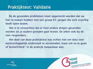 Praktijktest: Validatie

   Bij de gevonden problemen moet opgemerkt worden dat we
hier te maken hebben met een groep 65-jarigen die zich vrijwillig
heeft laten testen.
  Het is te verwachten dat er heel andere dingen gevonden
worden als je oudere groepen gaat testen. En zeker ook bij de
non-responders.
   Het doel van deze praktijktest was echter niet om data voor
wetenschappelijk onderzoek te verzamelen, maar om na te gaan
of SeniorCheck© in de praktijk toepasbaar was.
 