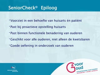 SeniorCheck© Epiloog

•Voorziet in een behoefte van huisarts én patiënt

•Past bij proactieve opstelling huisarts

•Past binnen functionele benadering van ouderen

•Geschikt voor alle ouderen, niet alleen de kwetsbaren

•Goede oefening in onderzoek van ouderen
 