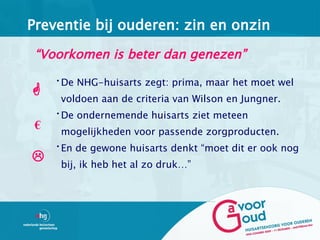 Preventie bij ouderen: zin en onzin

 “Voorkomen is beter dan genezen”
     •De NHG-huisarts zegt: prima, maar het moet wel
     voldoen aan de criteria van Wilson en Jungner.
     •De ondernemende huisarts ziet meteen
 €    mogelijkheden voor passende zorgproducten.
     •En de gewone huisarts denkt “moet dit er ook nog
     bij, ik heb het al zo druk…”
 