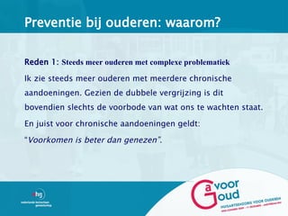 Preventie bij ouderen: waarom?

Reden 1: Steeds meer ouderen met complexe problematiek

Ik zie steeds meer ouderen met meerdere chronische
aandoeningen. Gezien de dubbele vergrijzing is dit
bovendien slechts de voorbode van wat ons te wachten staat.

En juist voor chronische aandoeningen geldt:

“Voorkomen is beter dan genezen”.
 