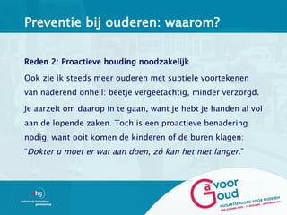 Preventie bij ouderen: waarom?

Reden 2: Proactieve houding noodzakelijk

Ook zie ik steeds meer ouderen met subtiele voortekenen
van naderend onheil: beetje vergeetachtig, minder verzorgd.

Je aarzelt om daarop in te gaan, want je hebt je handen al vol
aan de lopende zaken. Toch is een proactieve benadering
nodig, want ooit komen de kinderen of de buren klagen:
“Dokter u moet er wat aan doen, zó kan het niet langer.”
 