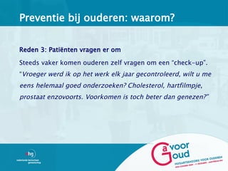 Preventie bij ouderen: waarom?


Reden 3: Patiënten vragen er om

Steeds vaker komen ouderen zelf vragen om een “check-up”.
“Vroeger werd ik op het werk elk jaar gecontroleerd, wilt u me
eens helemaal goed onderzoeken? Cholesterol, hartfilmpje,
prostaat enzovoorts. Voorkomen is toch beter dan genezen?”
 