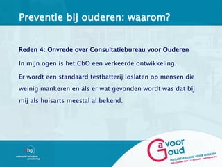 Preventie bij ouderen: waarom?


Reden 4: Onvrede over Consultatiebureau voor Ouderen

In mijn ogen is het CbO een verkeerde ontwikkeling.

Er wordt een standaard testbatterij loslaten op mensen die
weinig mankeren en áls er wat gevonden wordt was dat bij
mij als huisarts meestal al bekend.
 