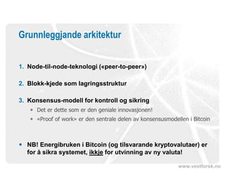 www.vestforsk.no
Grunnleggjande arkitektur
1. Node-til-node-teknologi («peer-to-peer»)
2. Blokk-kjede som lagringsstruktur
3. Konsensus-modell for kontroll og sikring
 Det er dette som er den geniale innovasjonen!
 «Proof of work» er den sentrale delen av konsensusmodellen i Bitcoin
 NB! Energibruken i Bitcoin (og tilsvarande kryptovalutaer) er
for å sikra systemet, ikkje for utvinning av ny valuta!
 