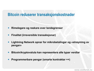 www.vestforsk.no
Bitcoin reduserer transaksjonskostnader
 Rimelegare og raskare over landegrenser
 Finalitet (irreversible transaksjonar)
 Lightning Network opnar for mikrobetalingar og «strøyming av
pengar»
 Bitcoin/kryptovaluta kan representera alle typar verdiar
 Programmerbare pengar (smarte kontraktar ++)
 