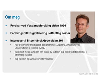 www.vestforsk.no
 Forskar ved Vestlandsforsking sidan 1996
 Forskingsfelt: Digitalisering i offentleg sektor
 Interessert i Bitcoin/blokkjede sidan 2011
 har gjennomført master-programmet Digital Currencies ved
universitetet i Nicosia (2017)
 publisert fleire artiklar om bruk av Bitcoin og blokkjedeteknologi i
offentleg sektor
 eig bitcoin og andre kryptovalutaer
Om meg
 
