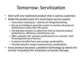 Tomorrow: Servitization
• Start with any traditional product that is sold to customers
• Make the product part of a smart/wise service system
– Instrument it (sensors) – Internet of Things/Everything
– Set-up an intelligent operation center to monitor all products’
performance across their life-cycles
– Use big data analytics to determine how to improve product
performance, efficiency, maintenance, etc.
– Offer customer the “product-performance-as-a-service” with
financing/Internet of Service
– Customer benefits from cost-savings, predictability
– Provider benefits margin-improvements, predictability
• Every product becomes a platform technology (a vehicle for
service innovation) for innovative university startups
 