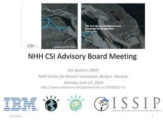 Jim Spohrer (IBM)
NHH Center for Service Innovation, Bergen, Norway
Monday June 27, 2016
http://www.slideshare.net/spohrer/nhh-csi-20160627-v2
6/27/2016 1
NHH CSI Advisory Board Meeting
 