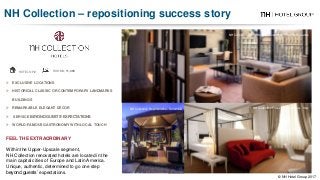  EXCLUSIVE LOCATIONS
 HISTORICAL CLASSIC OR CONTEMPORARY LANDMARKS
BUILDINGS
 REMARKABLE ELEGANT DÉCOR
 SERVICE BEYOND GUESTS’ EXPECTATIONS
 WORLD-FAMOUS GASTRONOMY WITH LOCAL TOUCH
HOTELS: 72 ROOMS: 11,398
NH Collection Grand Hotel Krasnapolsky – The Netherlands
NH Collection Royal Andino - Colombia
FEEL THE EXTRAORDINARY
Within the Upper-Upscale segment,
NH Collection renovated hotels are located in the
main capital cities of Europe and Latin America.
Unique, authentic, determined to go one step
beyond guests’ expectations.
NH Collection Firenze Porta Rossa - Italy
NH Collection – repositioning success story
© NH Hotel Group 2017
 