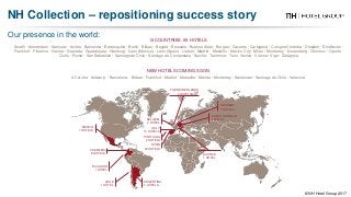 Our presence in the world:
NH Collection – repositioning success story
© NH Hotel Group 2017
13 COUNTRIES. 69 HOTELS
NEW HOTELS COMING SOON
Amalfi · Amsterdam · Aranjuez · Avilés · Barcelona · Barranquilla · Berlin · Bilbao · Bogotá · Brussels · Buenos Aires · Burgos · Cáceres · Cartagena · Cologne Córdoba · Dresden · Eindhoven ·
Frankfurt · Florence · Genoa · Granada · Guadalajara · Hamburg · León (Mexico) · León (Spain) · Lisbon · Madrid · Medellín · Mexico City · Milan · Monterrey · Nuremberg · Olomouc · Oporto ·
Quito · Rome · San Sebastián · Santiago de Chile · Santiago de Compostela · Seville · Taormina · Turin Venice · Vienna · Vigo · Zaragoza
A Coruña · Antwerp · Barcelona · Bilbao · Frankfurt · Madrid · Marseille · Mérida · Monterrey · Santander · Santiago de Chile · Valencia
THE NETHERLANDS
4 HOTELS
GERMANY
7 HOTELS
CZECH REPUBLIC
1 HOTEL
AUSTRIA
1 HOTEL
BELGIUM
2 HOTEL
ITALY
10 HOTELS
PORTUGAL
2 HOTELS
SPAIN
22 HOTELS
MEXICO
7 HOTELS
COLOMBIA
8 HOTELS
ECUADOR
1 HOTEL
CHILE
1 HOTEL
ARGENTINA
3 HOTELS
 