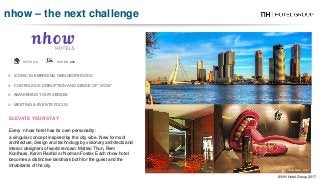  ICONIC IN EMERGING NEIGHBORHOODS
 CONTINUOUS DISRUPTION AND SENSE OF “WOW”
 AWAKENING YOUR SENSES
 MEETING & EVENTS FOCUS
HOTELS: 3 ROOMS: 828
nhow Rotterdam - he Netherlands
ELEVATE YOUR STAY
Every nhow hotel has its own personality:
a singular concept inspired by the city vibe. New forms of
architecture, design and technology by visionary architects and
interior designers of world renown: Matteo Thun, Rem
Koolhaas, Karim Rashid or Norman Foster. Each nhow hotel
becomes a distinctive landmark both for the guest and the
inhabitants of the city.
nhow Milan - Italy
nhow – the next challenge
© NH Hotel Group 2017
 