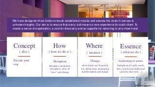 Concept
{ idea }
Elevate your
stay
How
{ how we do it }
Disruption
through a continuous
disruption, sense of
“wow” and change.
Where
{ location }
Change
nhow hotels are located in
key urban areas undergoing
transformation and change.
Essence
{ what we do }
Awakening of senses
both physical (sight, smell,
taste, touch) and intellectual
(activity, discovery…)
We have designed nhow hotels to break established moulds and elevate the visitor’s senses to
unknown heights. Our aim is to ensure that every visit means a new experience for each client. To
create a sense of expectation, a zest for discovery and an appetite for returning to any nhow hotel.
© NH Hotel Group 2017
 