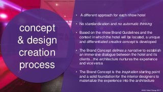 • A different approach for each nhow hotel
• No standardization and no automatic thinking
• Based on the nhow Brand Guidelines and the
context in which the hotel will be located, a unique
and differentiated creative concept is developed
• The Brand Concept defines a narrative to establish
an immersive dialogue between the hotel and its
clients…the architecture nurtures the experience
and vice versa
• The Brand Concept is the inspiration starting point
and a solid foundation for the interior designers to
materialize the experience into the architecture
concept
& design
creation
process
© NH Hotel Group 2017
 