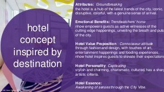 Attributes: Groundbreaking
the hotel is a hub of the latest trends of the city, iconic,
disruptive, colorful, with a genuine sense of arrival.
Emotional Benefits: Trendwatchers’ home
nhow empowers guests as active witnesses of the
cutting edge happenings, unveiling the breath and pulse
of the city.
Hotel Value Proposition : Connoisseur attitude
through fashion and design, with touches of art,
entertainment happenings and fooding experiences,
nhow hotel inspires guests to elevate their expectations
Hotel Personality: Captivating
stylish and charming, charismatic, cultured, has a sharp
artistic criteria.
Hotel Essence:
Awakening of senses through the City Vibe.
hotel
concept
inspired by
destination
© NH Hotel Group 2017
 
