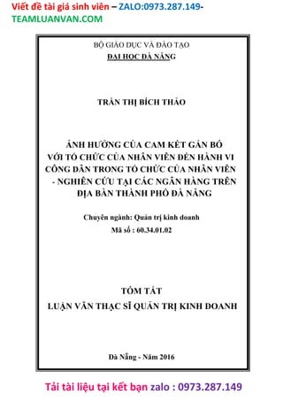 Viết đề tài giá sinh viên – ZALO:0973.287.149-
TEAMLUANVAN.COM
Tải tài liệu tại kết bạn zalo : 0973.287.149
BỘ GIÁO DỤC VÀ ĐÀO TẠO
ĐẠI HỌC ĐÀ NẴNG
TRẦN THỊ BÍCH THẢO
ẢNH HƯỞNG CỦA CAM KẾT GẮN BÓ
VỚI TỔ CHỨC CỦA NHÂN VIÊN ĐẾN HÀNH VI
CÔNG DÂN TRONG TỔ CHỨC CỦA NHÂN VIÊN
- NGHIÊN CỨU TẠI CÁC NGÂN HÀNG TRÊN
ĐỊA BÀN THÀNH PHỐ ĐÀ NẴNG
Chuyên ngành: Quản trị kinh doanh
Mã số : 60.34.01.02
TÓM TẮT
LUẬN VĂN THẠC SĨ QUẢN TRỊ KINH DOANH
Đà Nẵng - Năm 2016
 