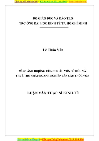 Dịch vụ viết thuê đề tài – KB Zalo/Tele 0917.193.864 – luanvantrust.com
Kham thảo miễn phí – Kết bạn Zalo/Tele mình 0917.193.864
BỘ GIÁO DỤC VÀ ĐÀO TẠO
TRƢỜNG ĐẠI HỌC KINH TẾ TP. HỒ CHÍ MINH
Lê Thảo Vân
Đề tài: ẢNH HƢỞNG CỦA CƠ CẤU VỐN SỞ HỮU VÀ
THUẾ THU NHẬP DOANH NGHIỆP LÊN CẤU TRÚC VỐN
LUẬN VĂN THẠC SĨ KINH TẾ
 